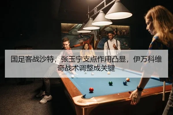 国足客战沙特，张玉宁支点作用凸显，伊万科维奇战术调整成关键
